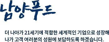 구룡포과메기영어조합법인 남양수산 더 나아가 21세기에 적합한 세계적인 기업으로 성장해 나가 고객 여러분의 성원에 보답하도록 하겠습니다.